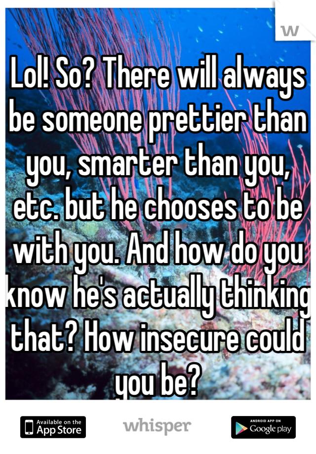 Lol! So? There will always be someone prettier than you, smarter than you, etc. but he chooses to be with you. And how do you know he's actually thinking that? How insecure could you be?
