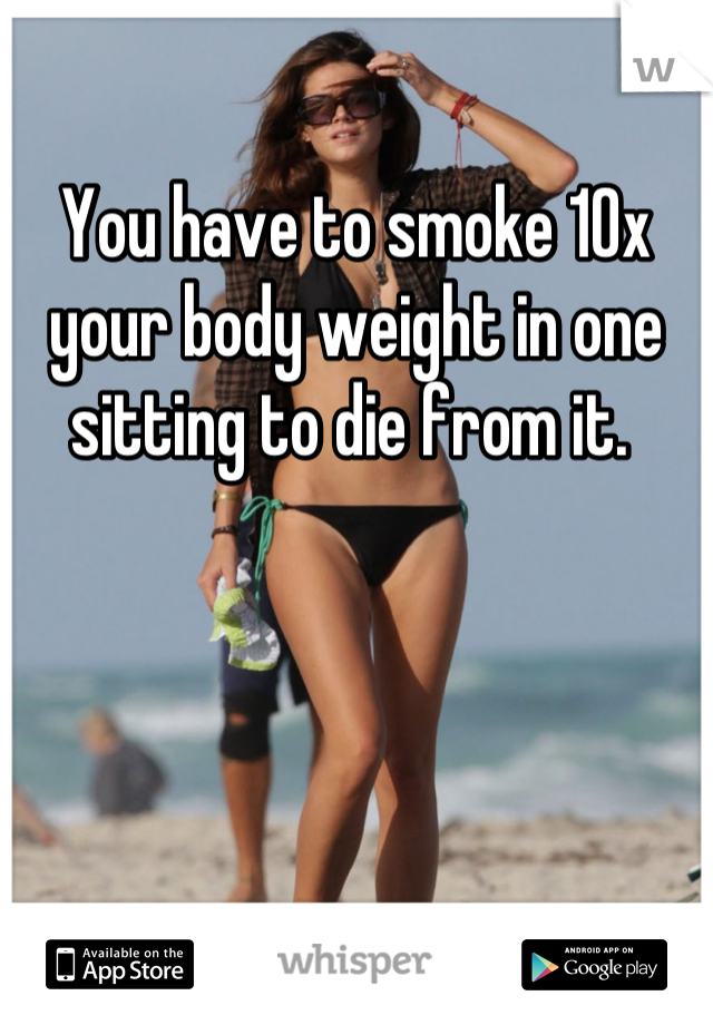 You have to smoke 10x your body weight in one sitting to die from it. 