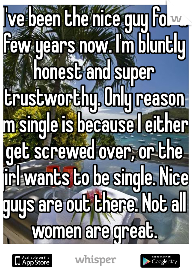 I've been the nice guy for a few years now. I'm bluntly honest and super trustworthy. Only reason I'm single is because I either get screwed over, or the girl wants to be single. Nice guys are out there. Not all women are great.