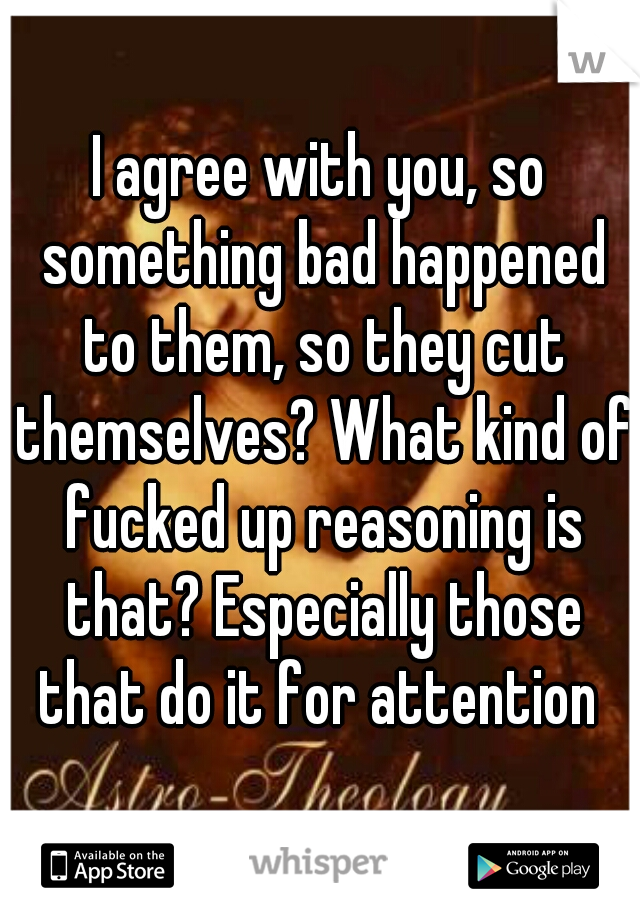 I agree with you, so something bad happened to them, so they cut themselves? What kind of fucked up reasoning is that? Especially those that do it for attention 