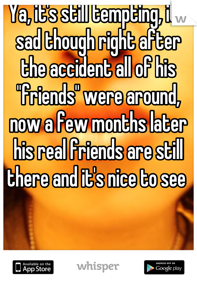 Ya, it's still tempting, it's sad though right after the accident all of his "friends" were around, now a few months later his real friends are still there and it's nice to see 