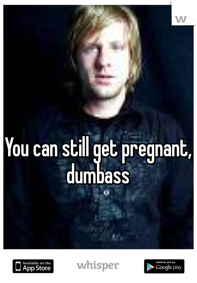 You can still get pregnant, dumbass