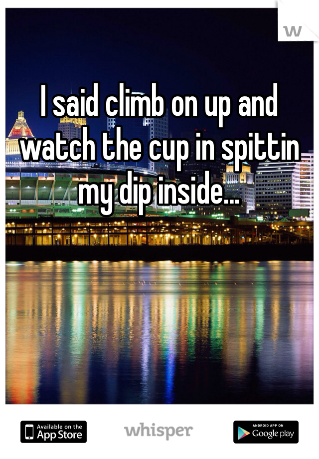 I said climb on up and watch the cup in spittin my dip inside...