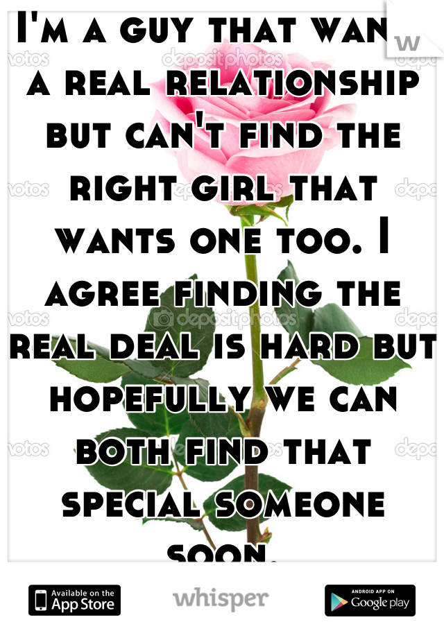I'm a guy that wants a real relationship but can't find the right girl that wants one too. I agree finding the real deal is hard but hopefully we can both find that special someone soon.