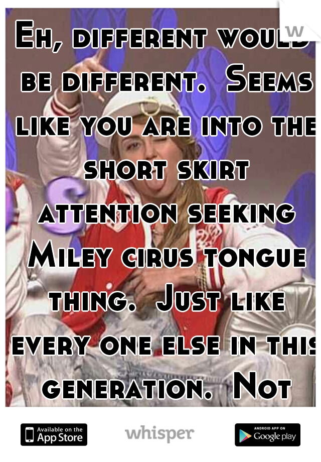 Eh, different would be different.  Seems like you are into the short skirt attention seeking Miley cirus tongue thing.  Just like every one else in this generation.  Not impressed 