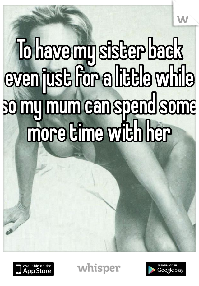 To have my sister back even just for a little while so my mum can spend some more time with her
