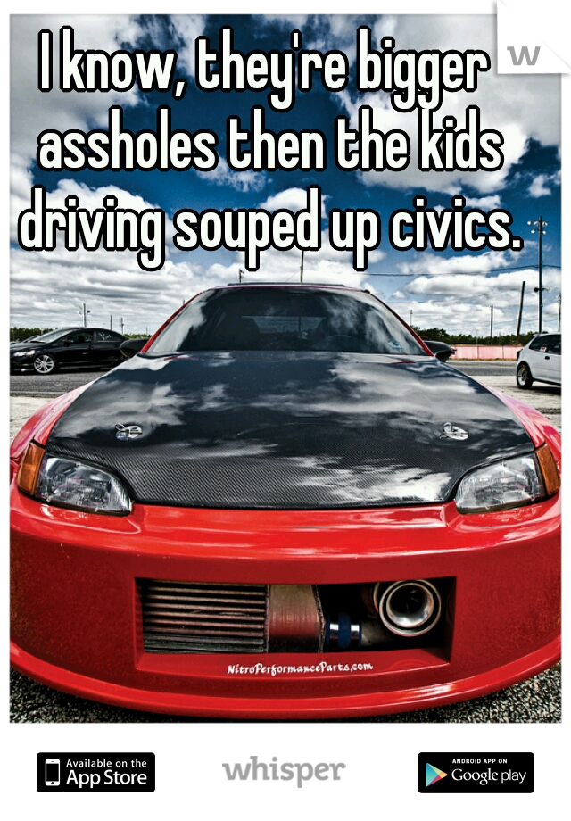 I know, they're bigger assholes then the kids driving souped up civics.