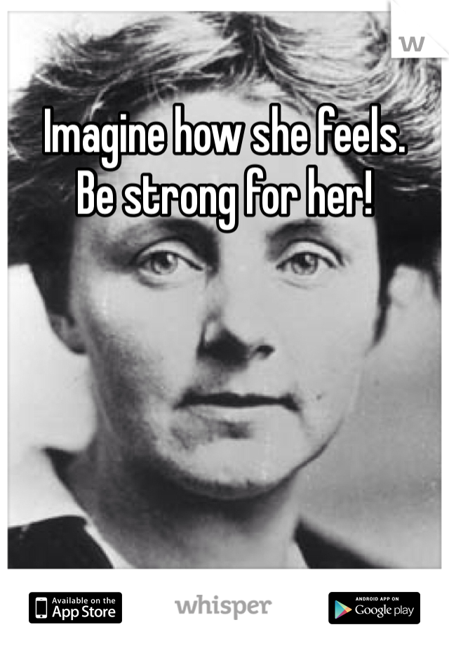 Imagine how she feels.
Be strong for her!
