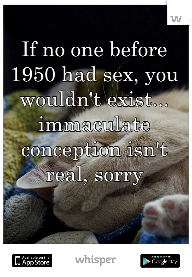 If no one before 1950 had sex, you wouldn't exist... immaculate conception isn't real, sorry