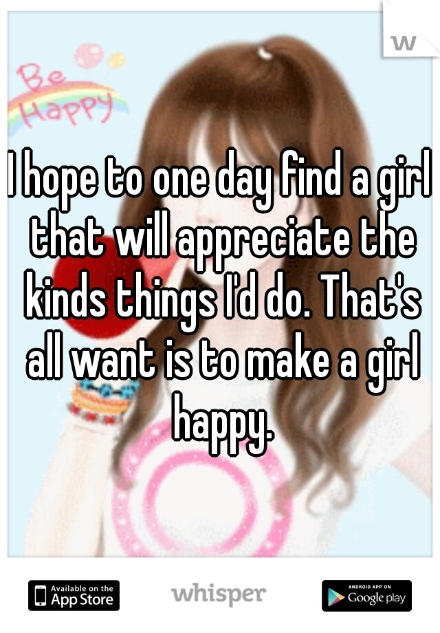 I hope to one day find a girl that will appreciate the kinds things I'd do. That's all want is to make a girl happy.