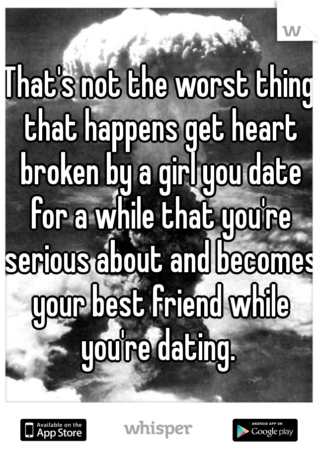That's not the worst thing that happens get heart broken by a girl you date for a while that you're serious about and becomes your best friend while you're dating. 