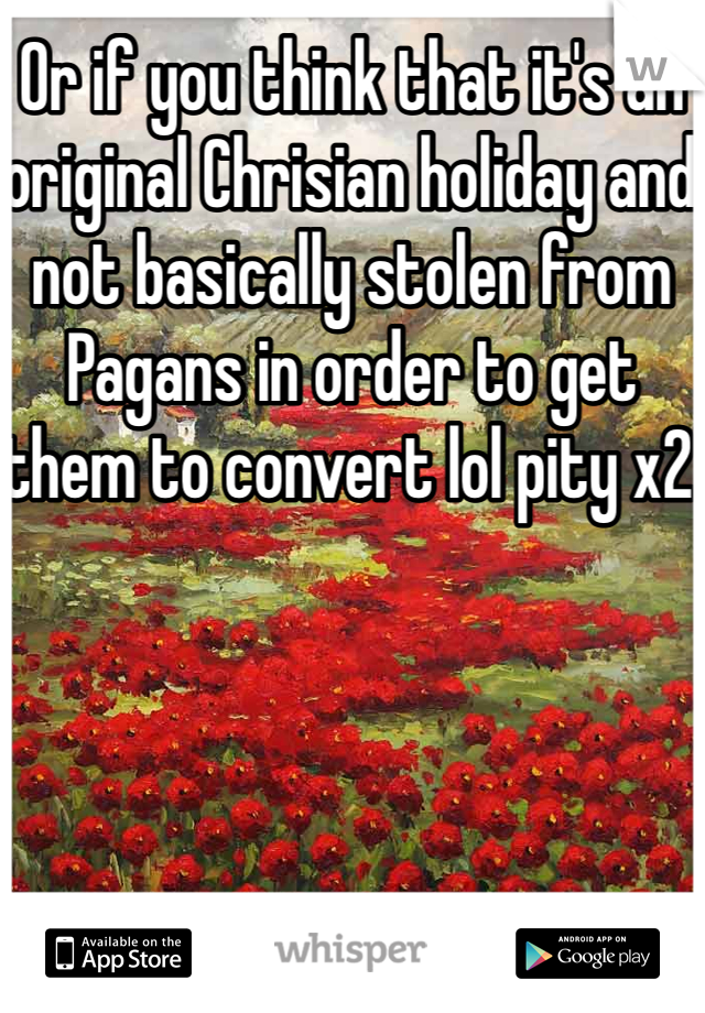 Or if you think that it's an original Chrisian holiday and not basically stolen from Pagans in order to get them to convert lol pity x2 