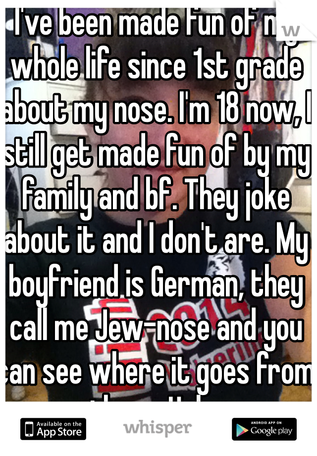 I've been made fun of my whole life since 1st grade about my nose. I'm 18 now, I still get made fun of by my family and bf. They joke about it and I don't are. My boyfriend is German, they call me Jew-nose and you can see where it goes from there. Haha