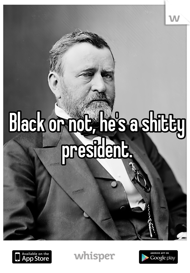 Black or not, he's a shitty president.