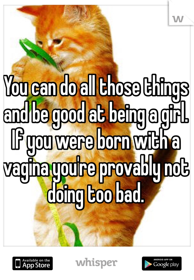 You can do all those things and be good at being a girl. If you were born with a vagina you're provably not doing too bad. 