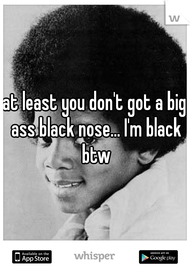 at least you don't got a big ass black nose... I'm black btw