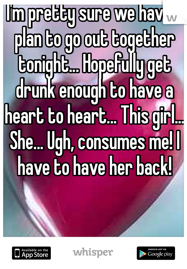 I'm pretty sure we have a plan to go out together tonight... Hopefully get drunk enough to have a heart to heart... This girl... She... Ugh, consumes me! I have to have her back!