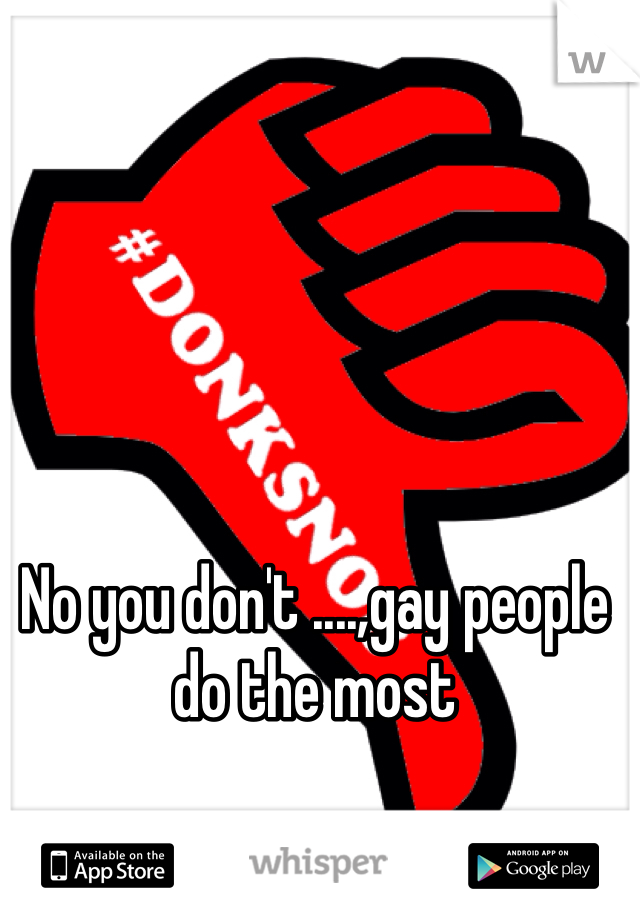 No you don't ....,gay people do the most 