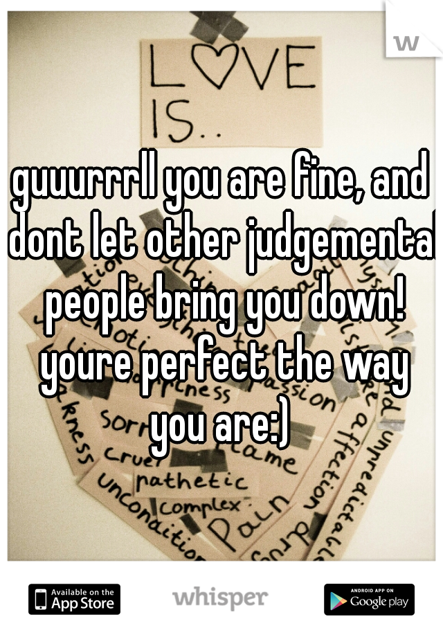 guuurrrll you are fine, and dont let other judgemental people bring you down! youre perfect the way you are:) 