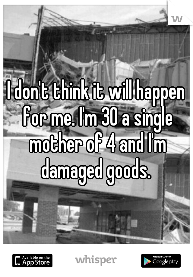 I don't think it will happen for me. I'm 30 a single mother of 4 and I'm damaged goods. 