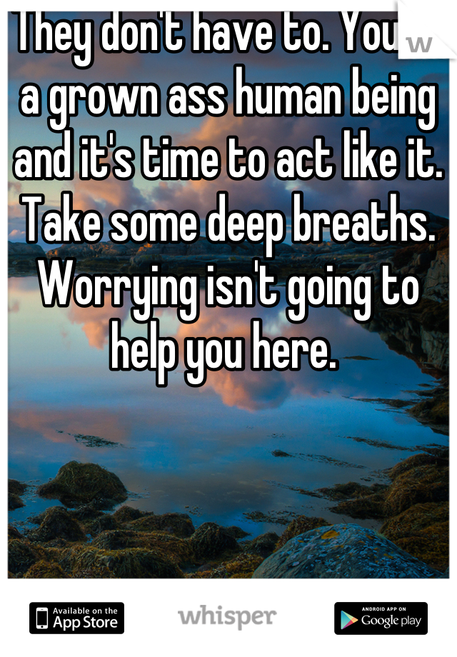 They don't have to. You're a grown ass human being and it's time to act like it. Take some deep breaths. Worrying isn't going to help you here. 