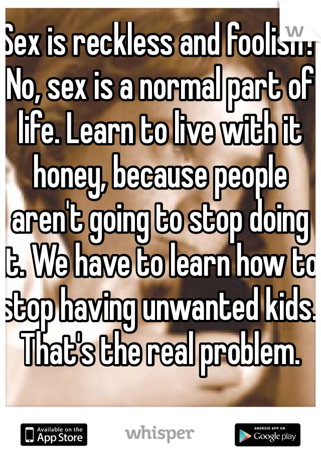 Sex is reckless and foolish? No, sex is a normal part of life. Learn to live with it honey, because people aren't going to stop doing it. We have to learn how to stop having unwanted kids. That's the real problem. 