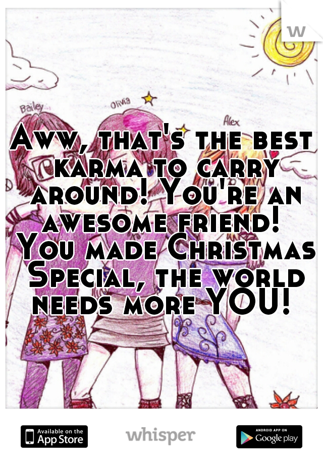Aww, that's the best karma to carry around! You're an awesome friend!  You made Christmas Special, the world needs more YOU! 