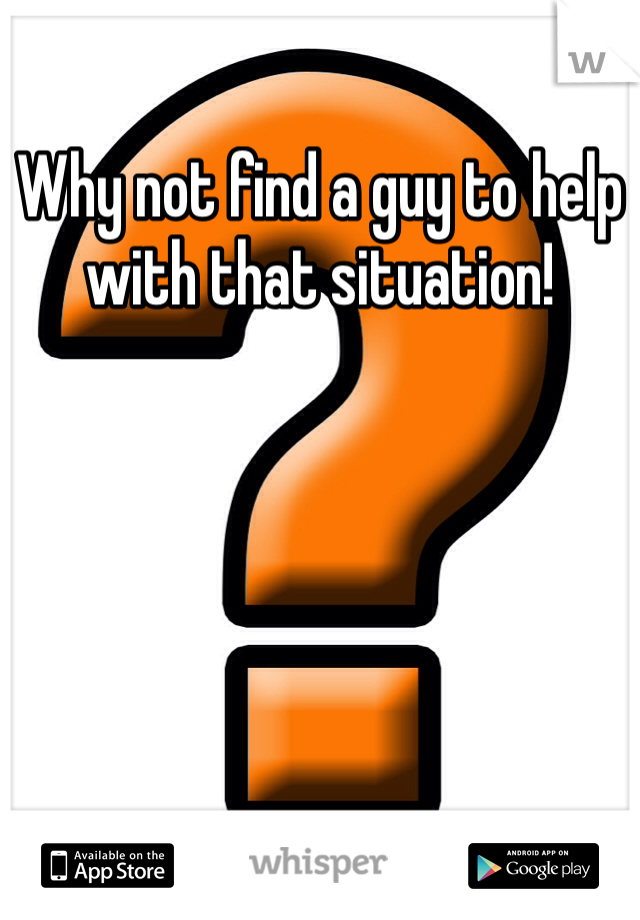 Why not find a guy to help with that situation!