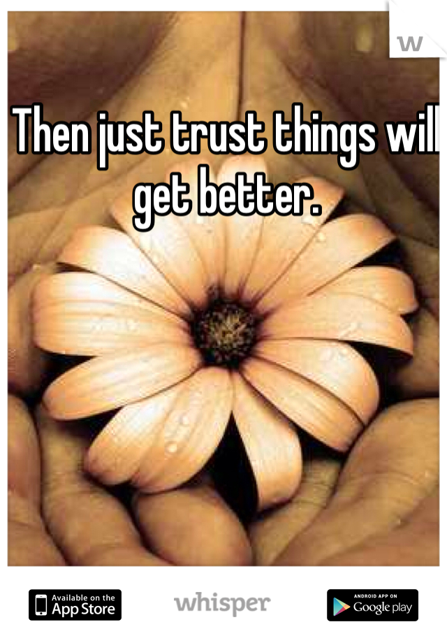 Then just trust things will get better.