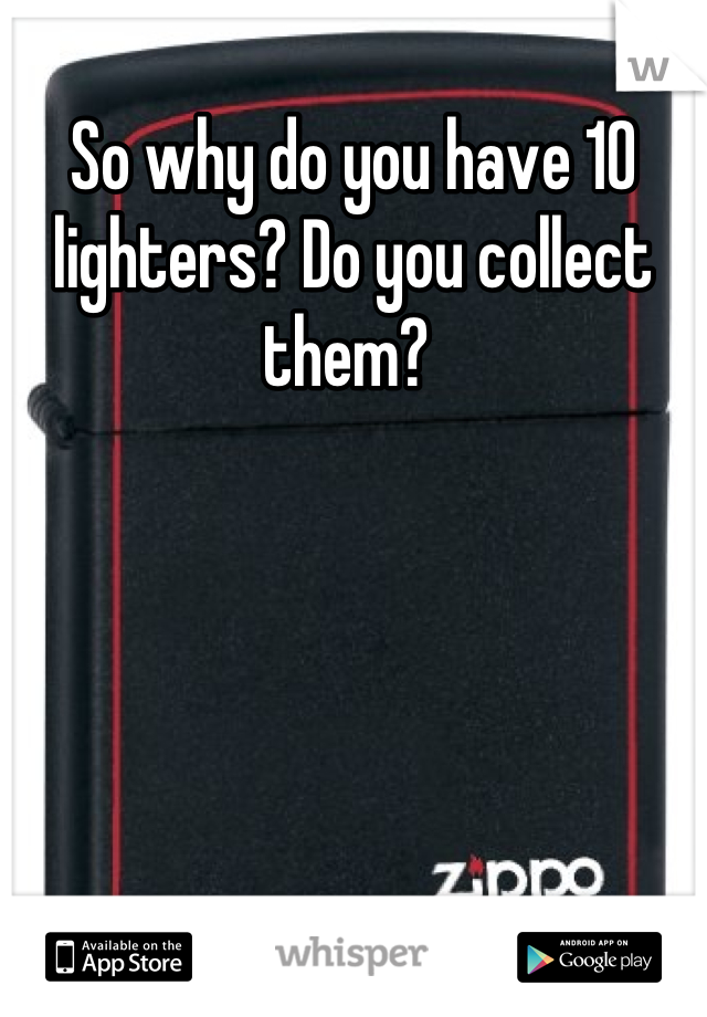 So why do you have 10 lighters? Do you collect them? 