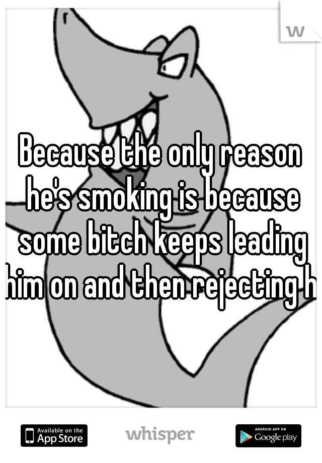 Because the only reason he's smoking is because some bitch keeps leading him on and then rejecting him