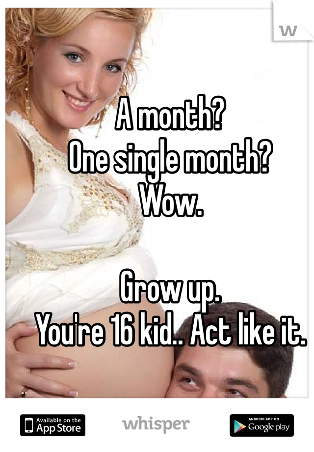 A month? 
One single month? 
Wow. 

Grow up.
You're 16 kid.. Act like it. 