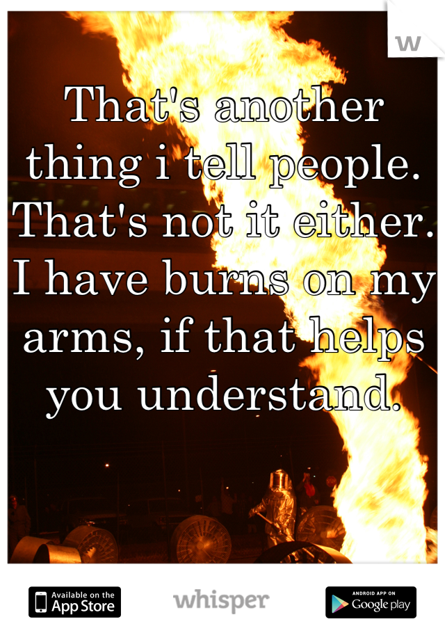 That's another thing i tell people. That's not it either. I have burns on my arms, if that helps you understand.