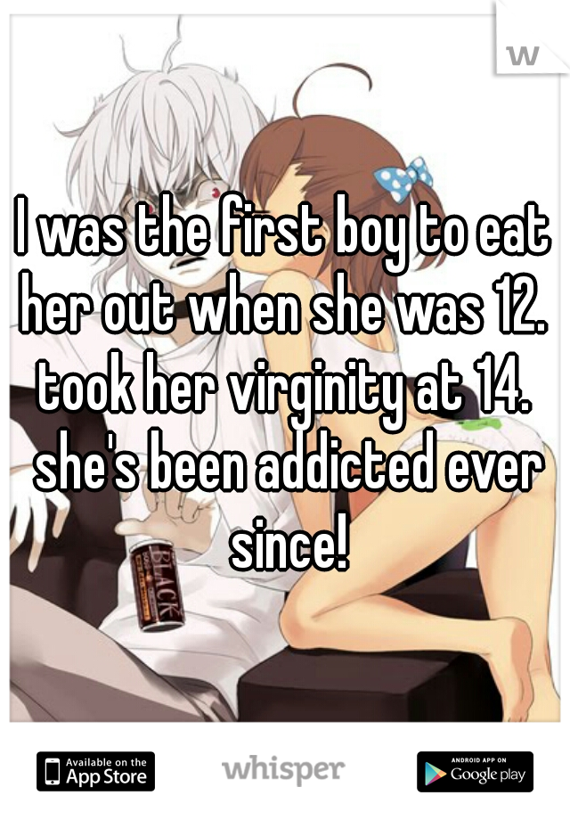 I was the first boy to eat her out when she was 12.  took her virginity at 14.  she's been addicted ever since!