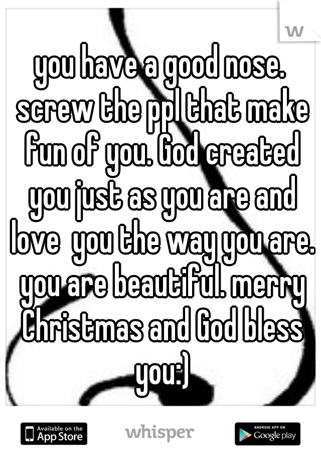 you have a good nose. screw the ppl that make fun of you. God created you just as you are and love  you the way you are. you are beautiful. merry Christmas and God bless you:)