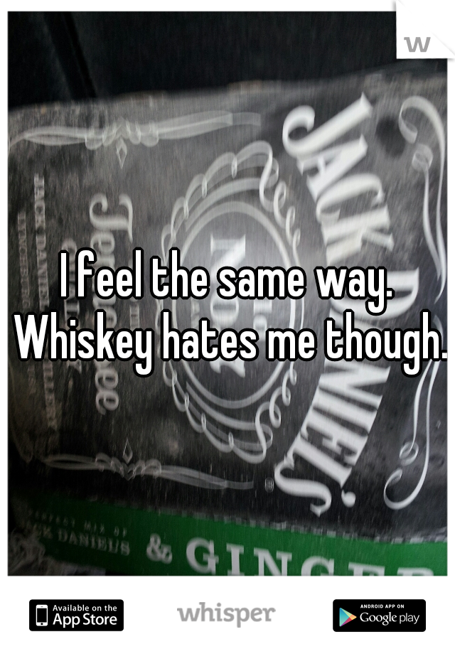 I feel the same way. Whiskey hates me though.
