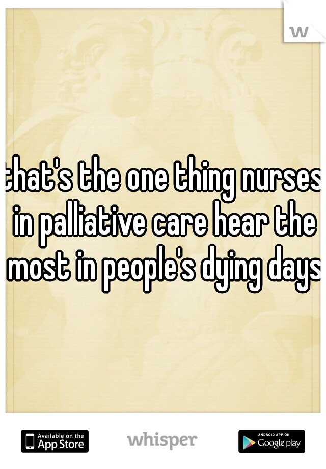 that's the one thing nurses in palliative care hear the most in people's dying days