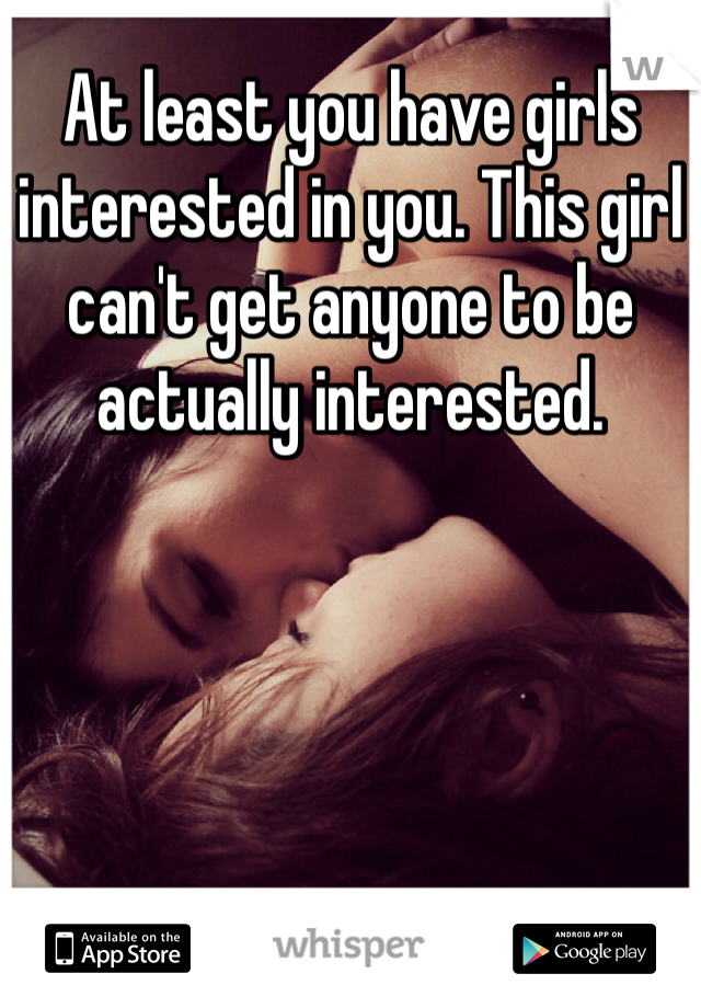 At least you have girls interested in you. This girl can't get anyone to be actually interested.