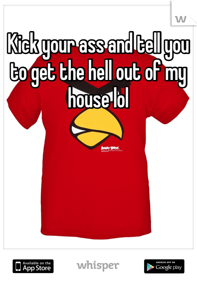 Kick your ass and tell you to get the hell out of my house lol