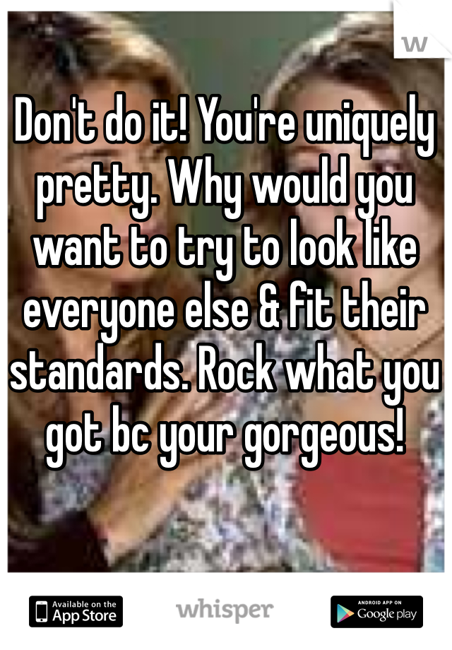 Don't do it! You're uniquely pretty. Why would you want to try to look like everyone else & fit their standards. Rock what you got bc your gorgeous! 