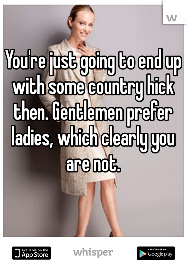 You're just going to end up with some country hick then. Gentlemen prefer ladies, which clearly you are not. 