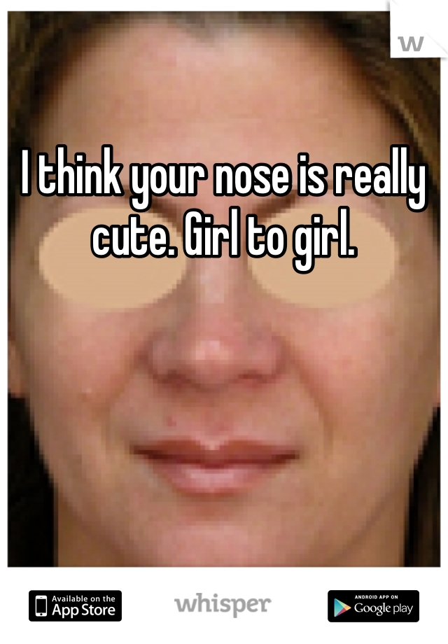 I think your nose is really cute. Girl to girl. 