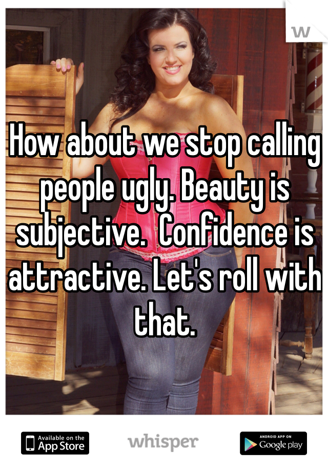 How about we stop calling people ugly. Beauty is subjective.  Confidence is attractive. Let's roll with that. 