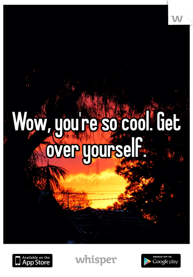 Wow, you're so cool. Get over yourself. 