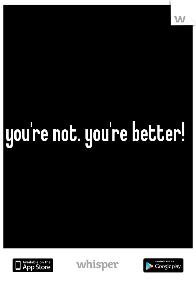 you're not. you're better! 