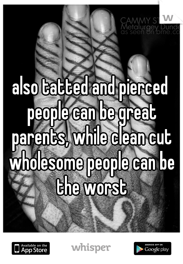also tatted and pierced people can be great parents, while clean cut wholesome people can be the worst