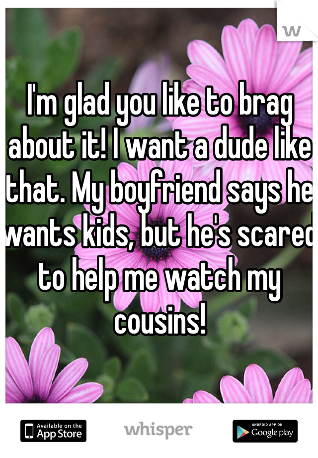 I'm glad you like to brag about it! I want a dude like that. My boyfriend says he wants kids, but he's scared to help me watch my cousins!