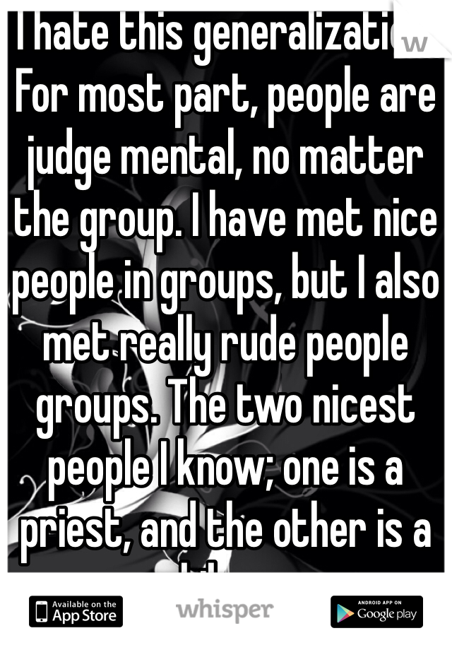 I hate this generalization. For most part, people are judge mental, no matter the group. I have met nice people in groups, but I also met really rude people groups. The two nicest people I know; one is a priest, and the other is a biker.