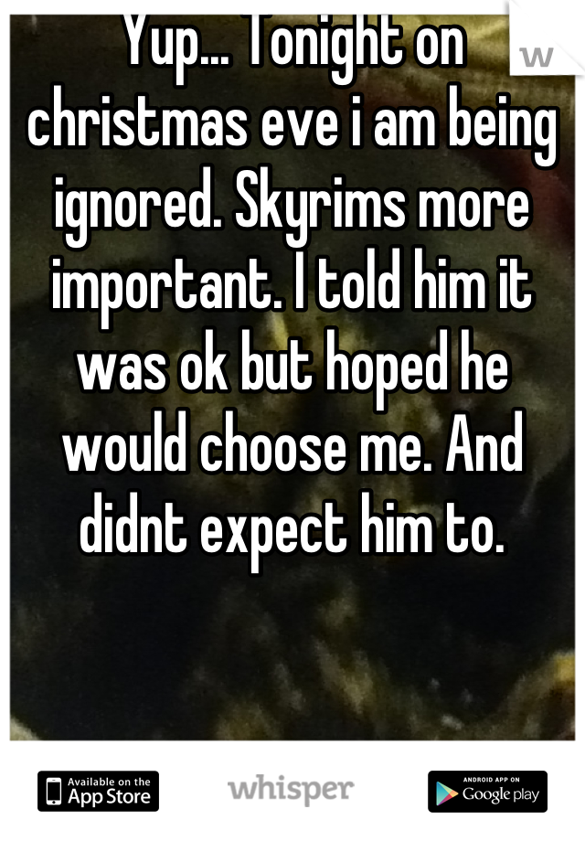 Yup... Tonight on christmas eve i am being ignored. Skyrims more important. I told him it was ok but hoped he would choose me. And didnt expect him to.