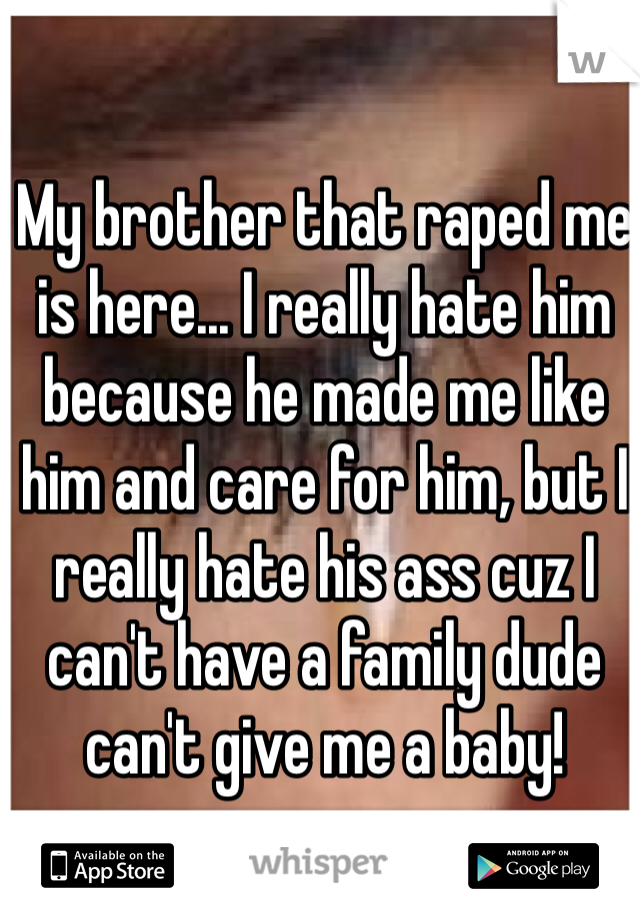 My brother that raped me is here... I really hate him because he made me like him and care for him, but I really hate his ass cuz I can't have a family dude can't give me a baby!